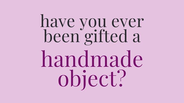 Have you ever been gifted a handmade object?